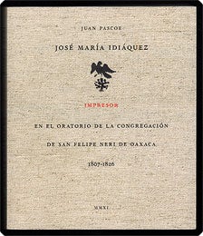 Item #30825 JOSÉ MARÍA IDIÁQUEZ, IMPRESOR EN EL ORATORIO DE LA CONGREGACIÓN DE SAN FELIPE NERI DE OAXACA 1807–1826. Juan Pascoe.